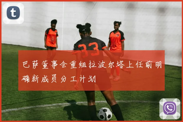 巴萨董事会重组拉波尔塔上任前明确新成员分工计划