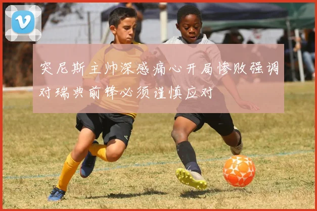 突尼斯主帅深感痛心开局惨败强调对瑞典前锋必须谨慎应对