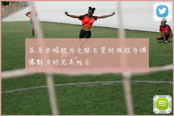 亚马尔崛起为全球巨星的旅程与偶像魅力的完美结合