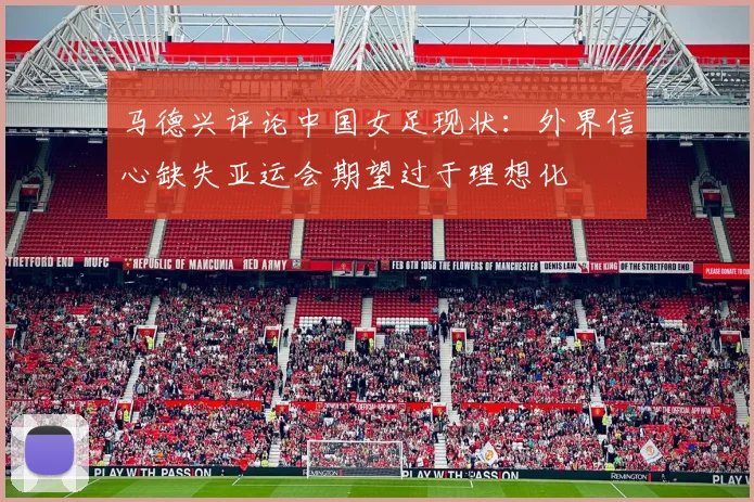 马德兴评论中国女足现状：外界信心缺失亚运会期望过于理想化