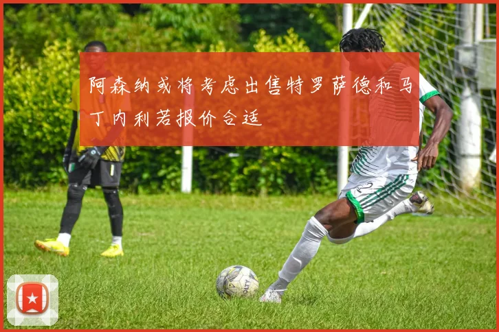 阿森纳或将考虑出售特罗萨德和马丁内利若报价合适