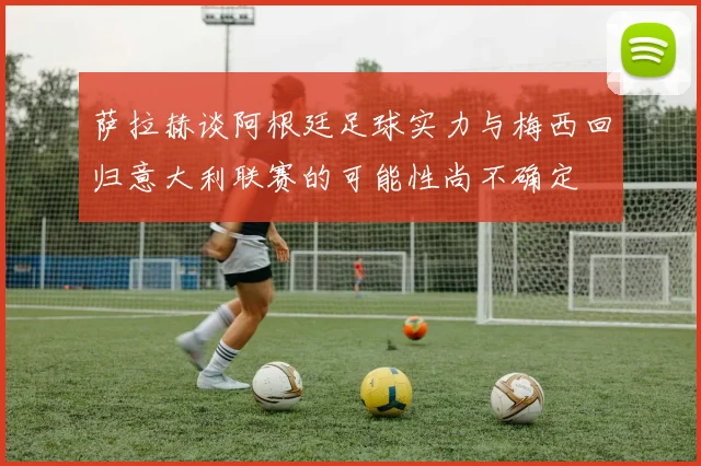 萨拉赫谈阿根廷足球实力与梅西回归意大利联赛的可能性尚不确定