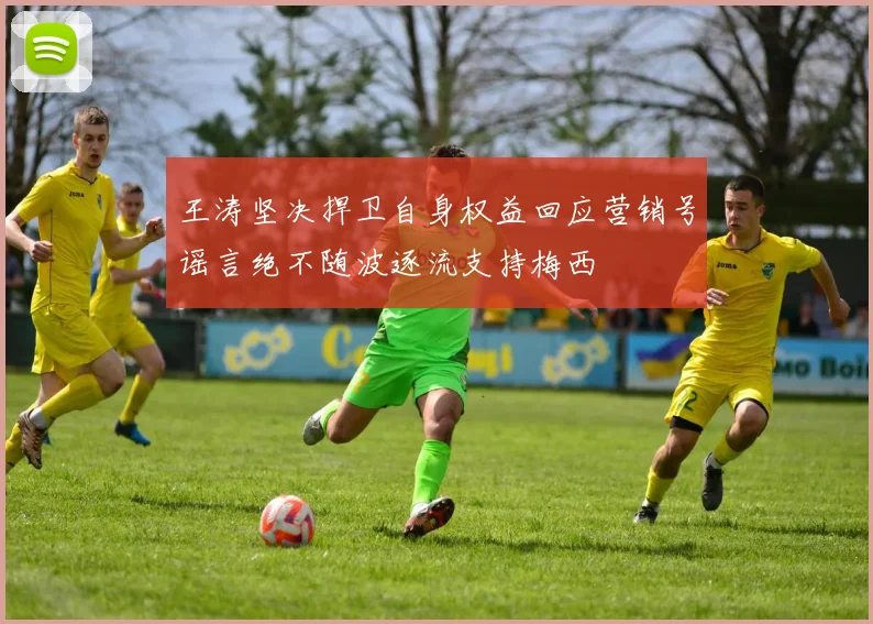 王涛坚决捍卫自身权益回应营销号谣言绝不随波逐流支持梅西