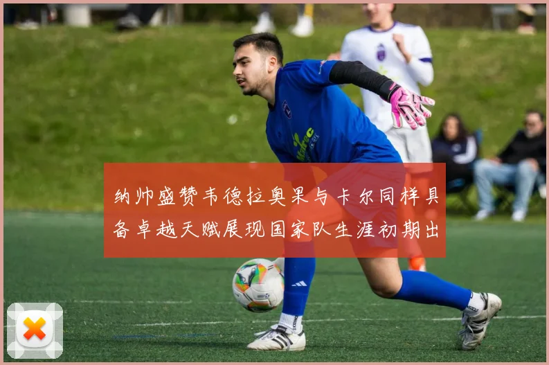 纳帅盛赞韦德拉奥果与卡尔同样具备卓越天赋展现国家队生涯初期出色表现