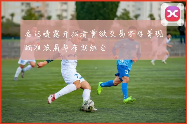 名记透露开拓者曾欲交易字母哥现瞄准浓眉与布朗组合