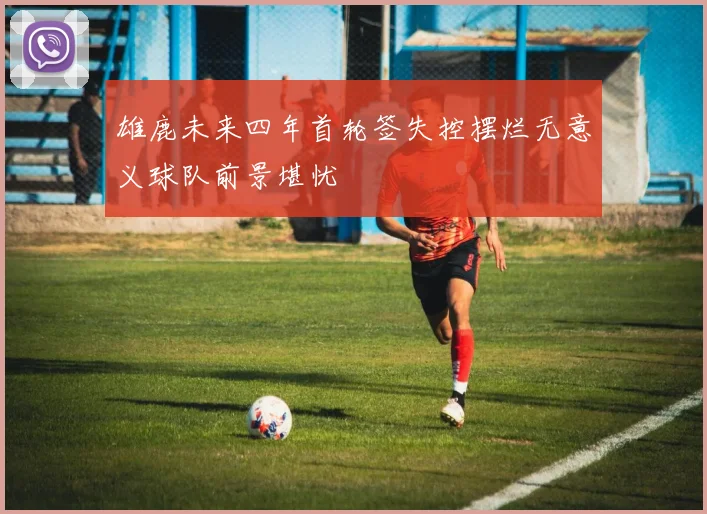 雄鹿未来四年首轮签失控摆烂无意义球队前景堪忧