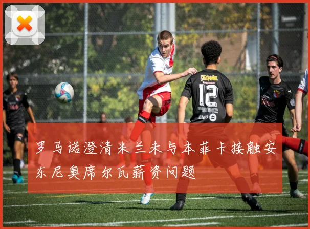 罗马诺澄清米兰未与本菲卡接触安东尼奥席尔瓦薪资问题