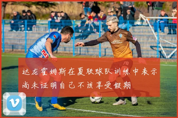 达龙霍姆斯在夏联球队训练中表示尚未证明自己不该享受假期