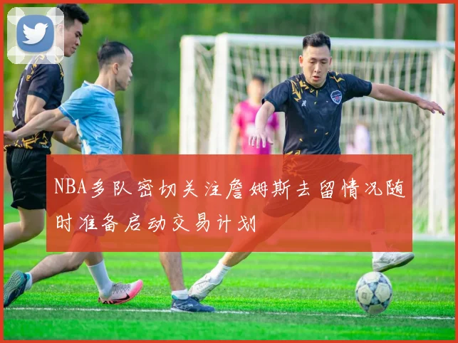 NBA多队密切关注詹姆斯去留情况随时准备启动交易计划
